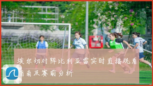 埃尔切对阵比利亚雷实时直播观看指南及赛前分析
