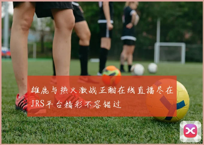 雄鹿与热火激战正酣在线直播尽在JRS平台精彩不容错过