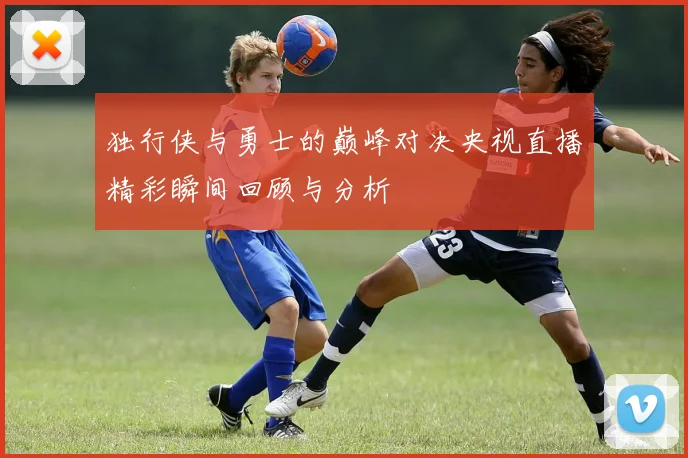 独行侠与勇士的巅峰对决央视直播精彩瞬间回顾与分析