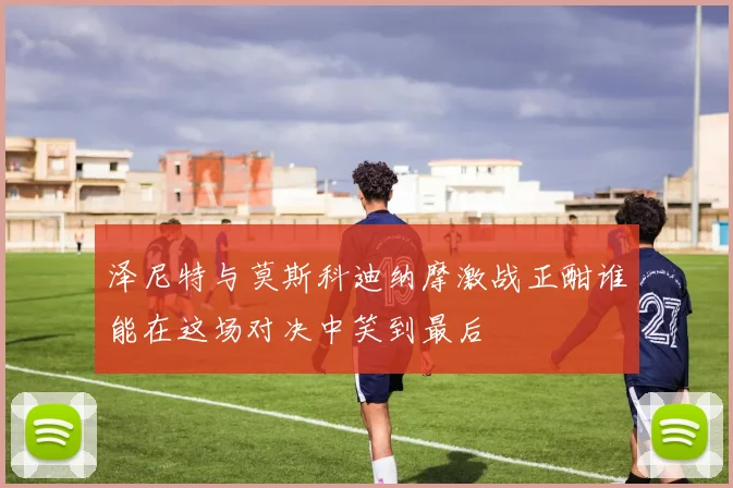 泽尼特与莫斯科迪纳摩激战正酣谁能在这场对决中笑到最后